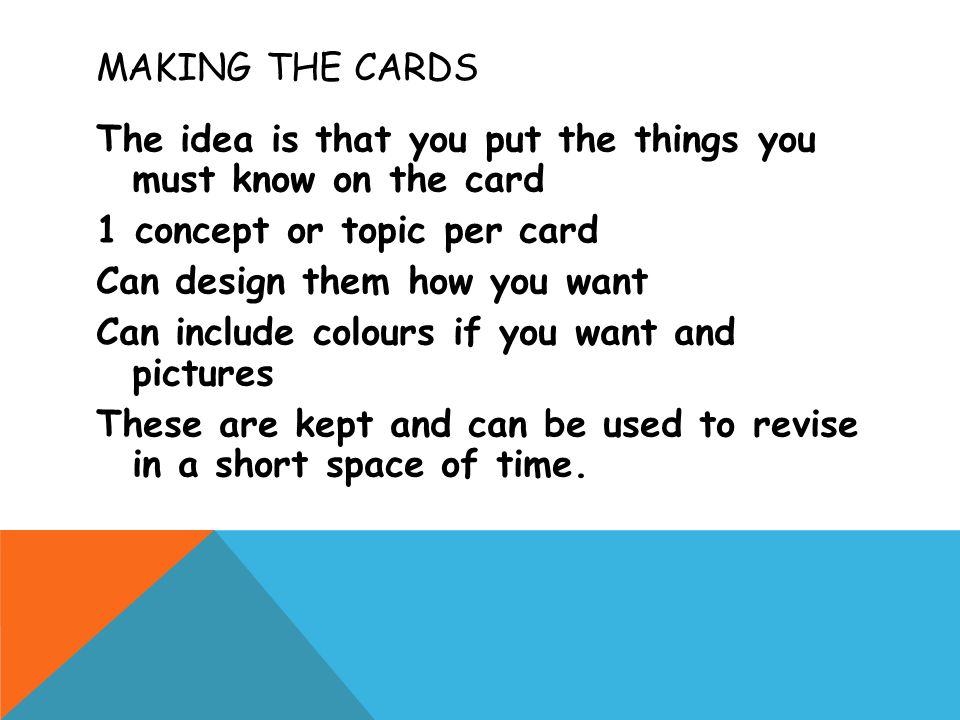 MAKING THE CARDS The idea is that you put the things you must know on the card 1 concept or topic per card Can design them how you want Can include colours if you want and pictures These are kept and can be used to revise in a short space of time.