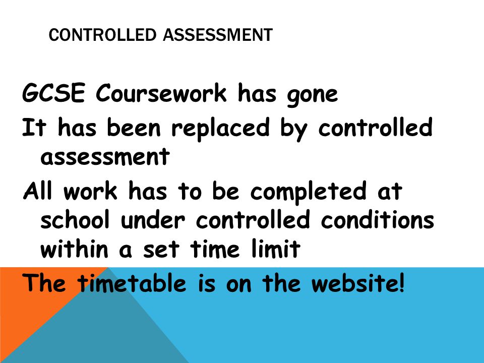 CONTROLLED ASSESSMENT GCSE Coursework has gone It has been replaced by controlled assessment All work has to be completed at school under controlled conditions within a set time limit The timetable is on the website!