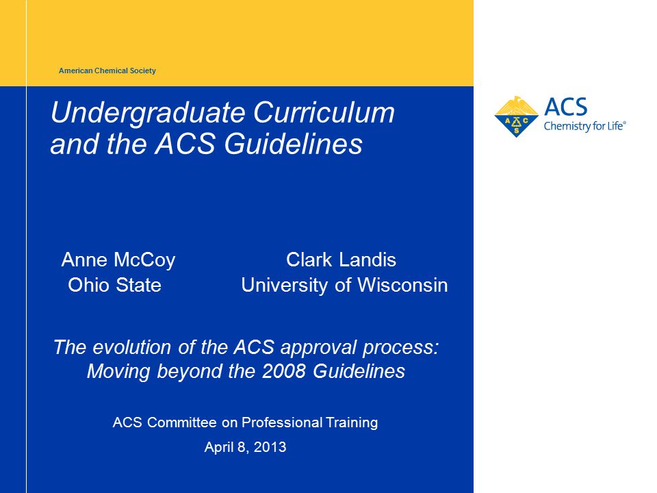 American Chemical Society Undergraduate Curriculum and the ACS Guidelines Anne McCoyClark Landis Ohio State University of Wisconsin The evolution of the ACS approval process: Moving beyond the 2008 Guidelines ACS Committee on Professional Training April 8, 2013