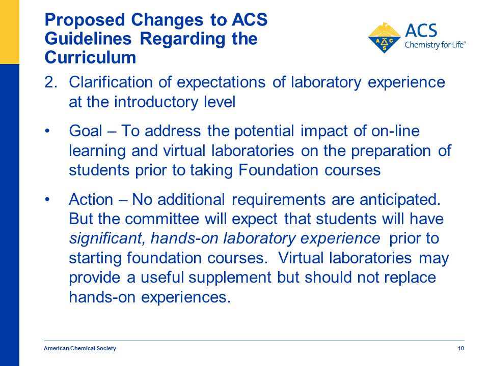 American Chemical Society 10 Proposed Changes to ACS Guidelines Regarding the Curriculum 2.Clarification of expectations of laboratory experience at the introductory level Goal – To address the potential impact of on-line learning and virtual laboratories on the preparation of students prior to taking Foundation courses Action – No additional requirements are anticipated.