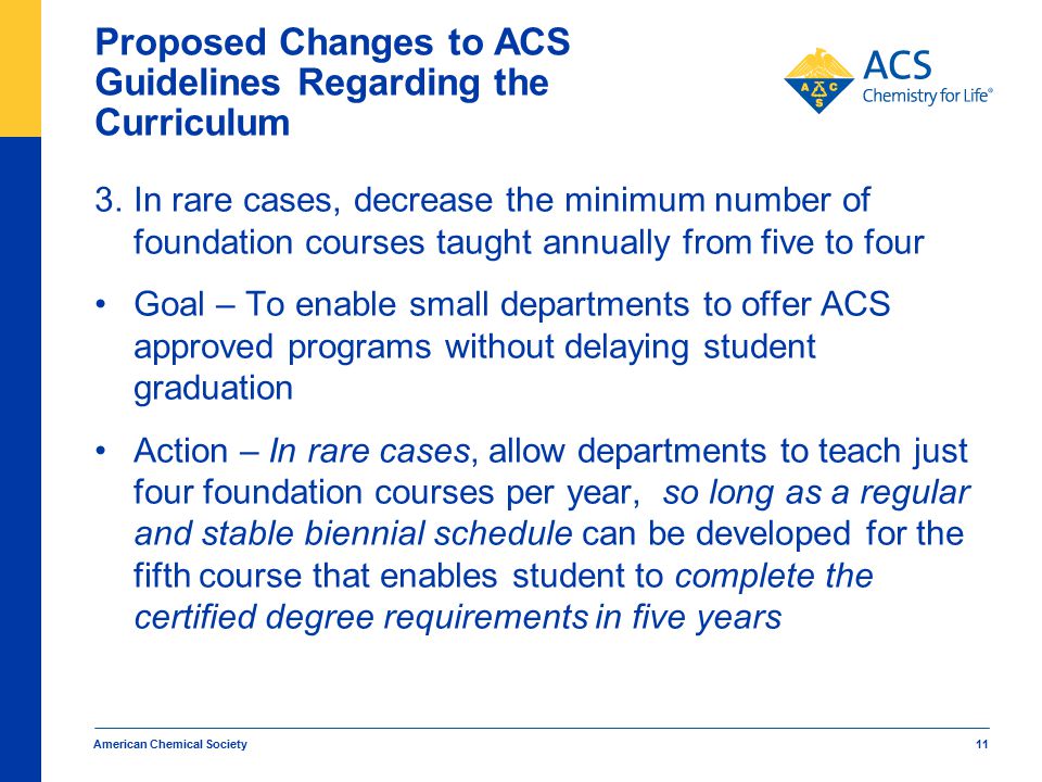 American Chemical Society 11 Proposed Changes to ACS Guidelines Regarding the Curriculum 3.In rare cases, decrease the minimum number of foundation courses taught annually from five to four Goal – To enable small departments to offer ACS approved programs without delaying student graduation Action – In rare cases, allow departments to teach just four foundation courses per year, so long as a regular and stable biennial schedule can be developed for the fifth course that enables student to complete the certified degree requirements in five years