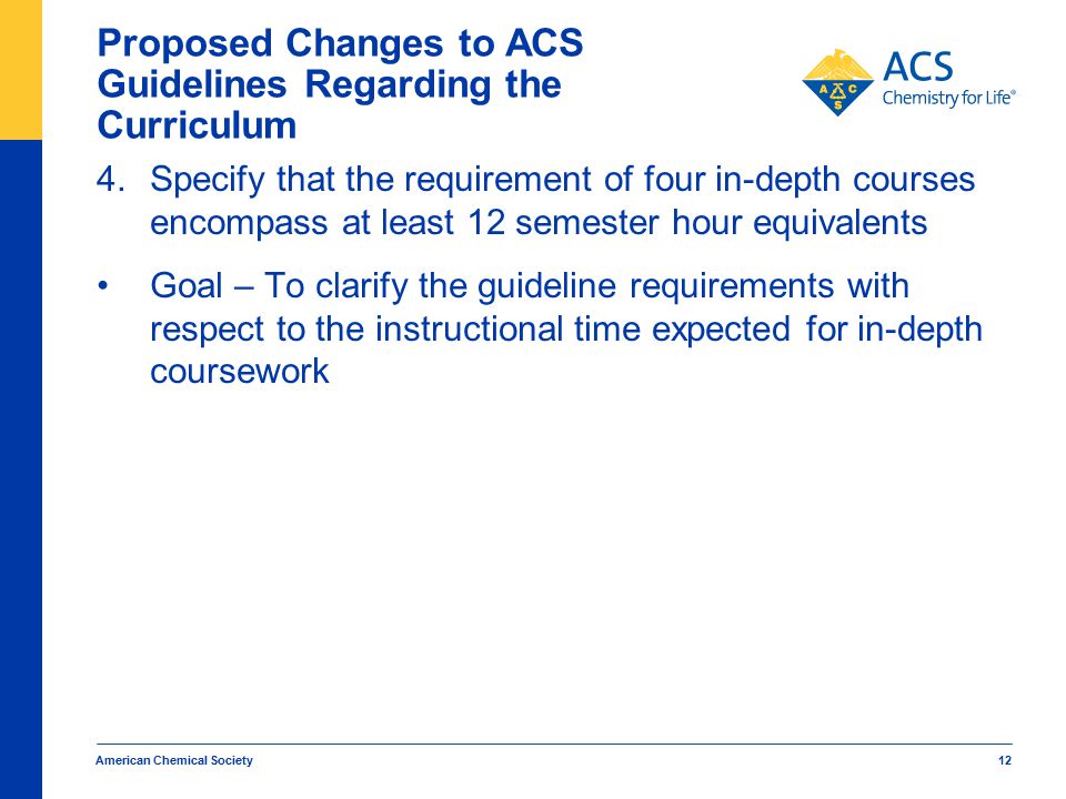 American Chemical Society 12 Proposed Changes to ACS Guidelines Regarding the Curriculum 4.Specify that the requirement of four in-depth courses encompass at least 12 semester hour equivalents Goal – To clarify the guideline requirements with respect to the instructional time expected for in-depth coursework