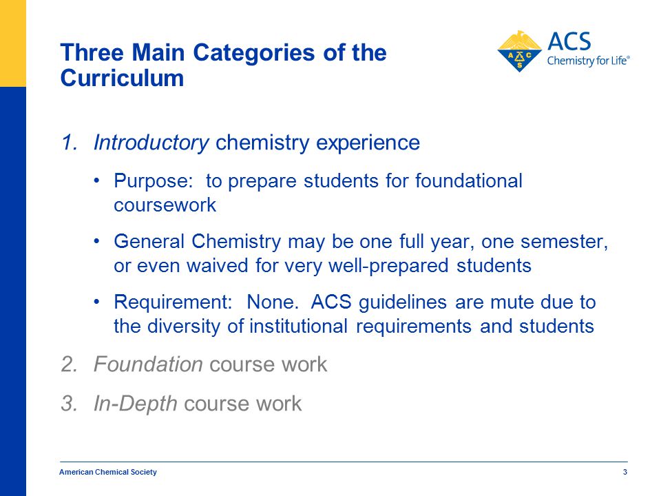 American Chemical Society 3 Three Main Categories of the Curriculum 1.Introductory chemistry experience Purpose: to prepare students for foundational coursework General Chemistry may be one full year, one semester, or even waived for very well-prepared students Requirement: None.