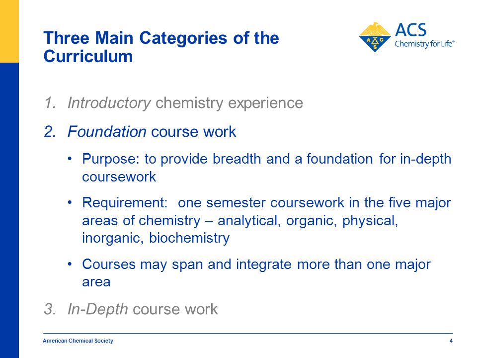 American Chemical Society 4 Three Main Categories of the Curriculum 1.Introductory chemistry experience 2.Foundation course work Purpose: to provide breadth and a foundation for in-depth coursework Requirement: one semester coursework in the five major areas of chemistry – analytical, organic, physical, inorganic, biochemistry Courses may span and integrate more than one major area 3.In-Depth course work