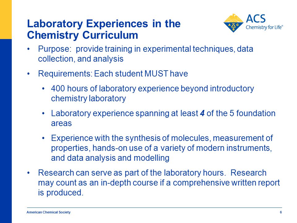 American Chemical Society 6 Laboratory Experiences in the Chemistry Curriculum Purpose: provide training in experimental techniques, data collection, and analysis Requirements: Each student MUST have 400 hours of laboratory experience beyond introductory chemistry laboratory Laboratory experience spanning at least 4 of the 5 foundation areas Experience with the synthesis of molecules, measurement of properties, hands-on use of a variety of modern instruments, and data analysis and modelling Research can serve as part of the laboratory hours.