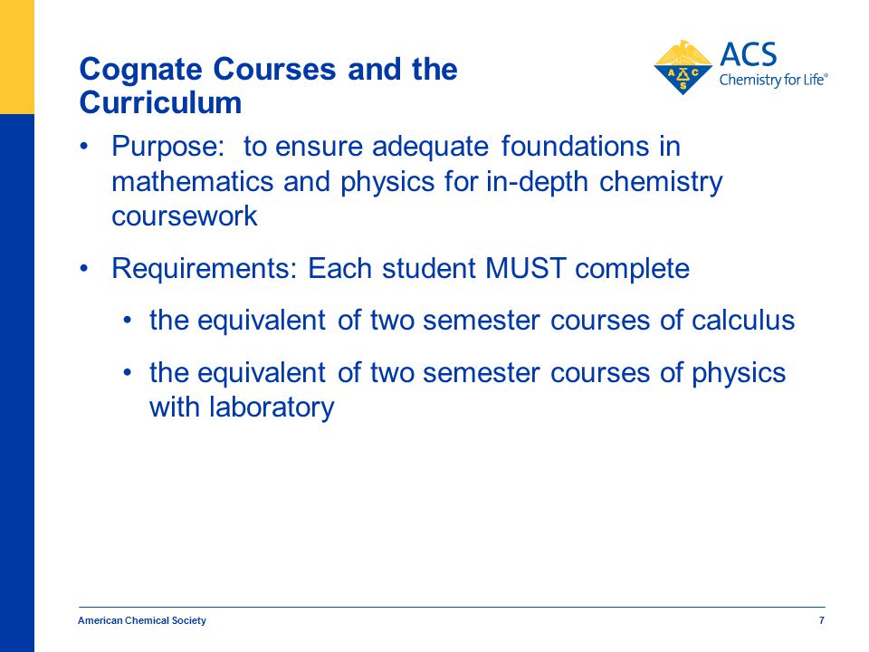 American Chemical Society 7 Cognate Courses and the Curriculum Purpose: to ensure adequate foundations in mathematics and physics for in-depth chemistry coursework Requirements: Each student MUST complete the equivalent of two semester courses of calculus the equivalent of two semester courses of physics with laboratory