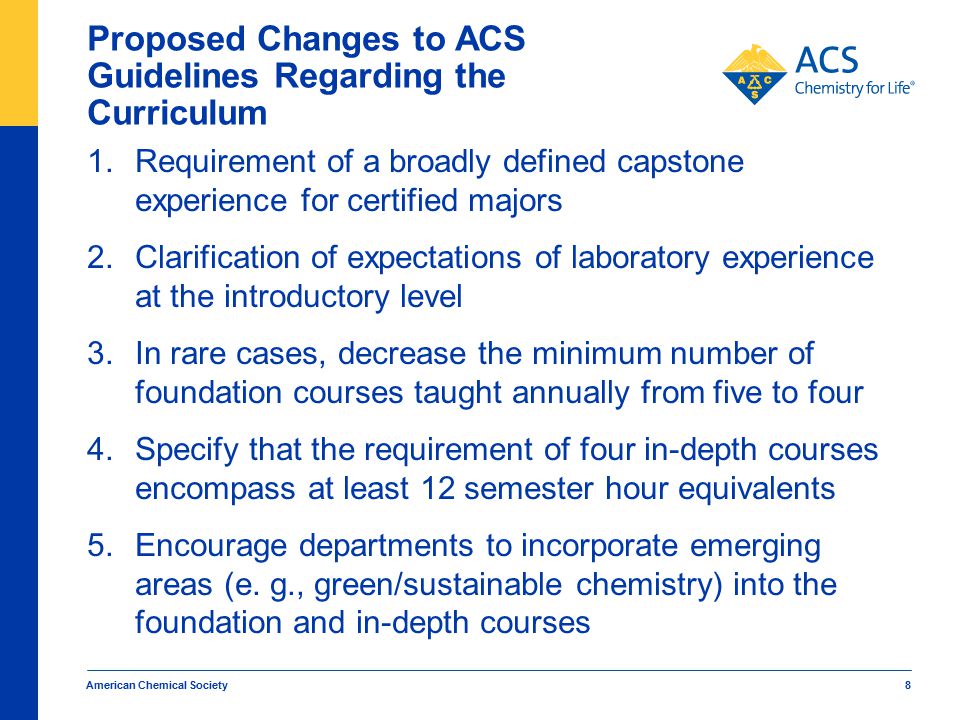 American Chemical Society 8 Proposed Changes to ACS Guidelines Regarding the Curriculum 1.Requirement of a broadly defined capstone experience for certified majors 2.Clarification of expectations of laboratory experience at the introductory level 3.In rare cases, decrease the minimum number of foundation courses taught annually from five to four 4.Specify that the requirement of four in-depth courses encompass at least 12 semester hour equivalents 5.Encourage departments to incorporate emerging areas (e.