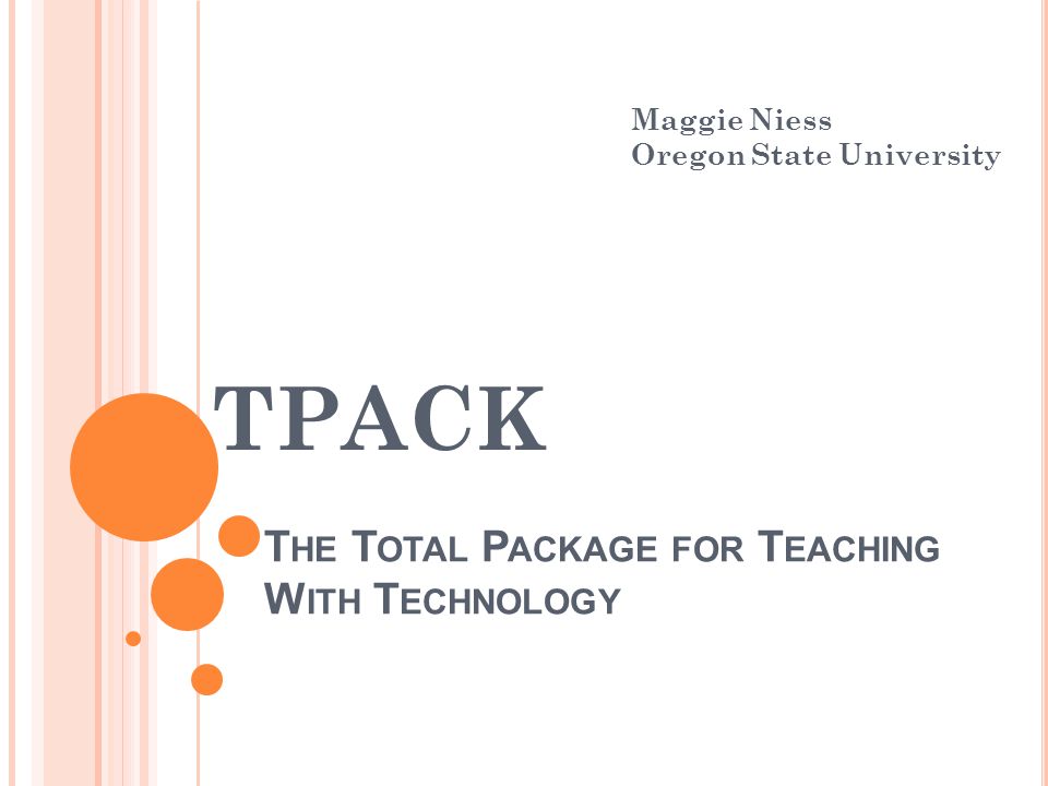 T HE T OTAL P ACKAGE FOR T EACHING W ITH T ECHNOLOGY TPACK Maggie Niess Oregon State University