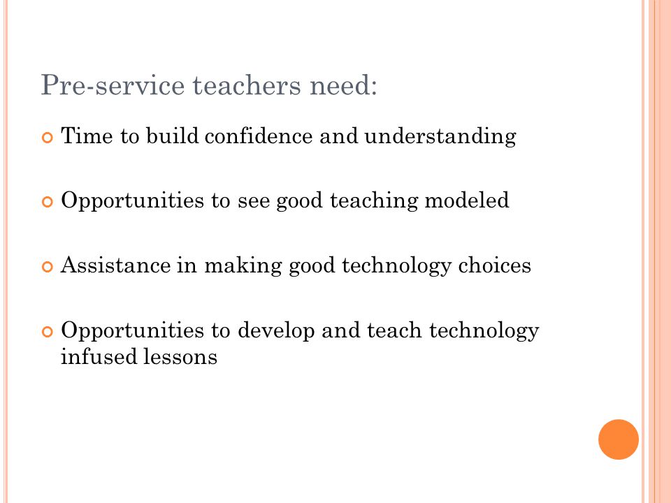 Pre-service teachers need: Time to build confidence and understanding Opportunities to see good teaching modeled Assistance in making good technology choices Opportunities to develop and teach technology infused lessons