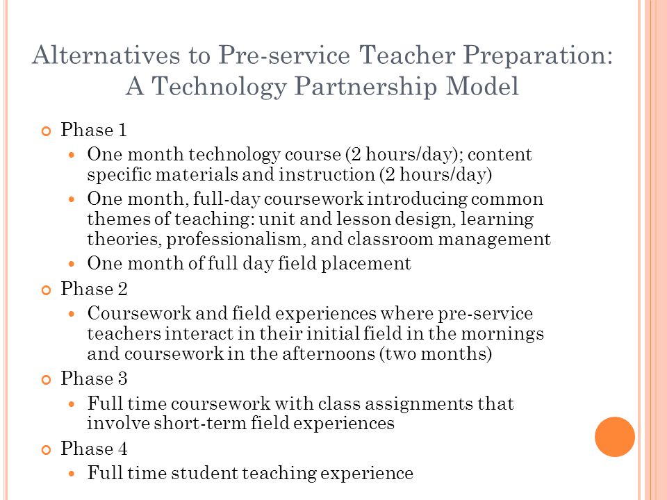 Alternatives to Pre-service Teacher Preparation: A Technology Partnership Model Phase 1 One month technology course (2 hours/day); content specific materials and instruction (2 hours/day) One month, full-day coursework introducing common themes of teaching: unit and lesson design, learning theories, professionalism, and classroom management One month of full day field placement Phase 2 Coursework and field experiences where pre-service teachers interact in their initial field in the mornings and coursework in the afternoons (two months) Phase 3 Full time coursework with class assignments that involve short-term field experiences Phase 4 Full time student teaching experience