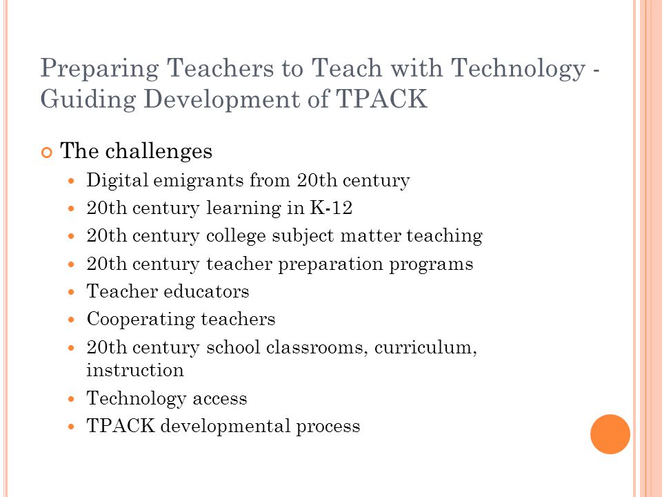 Preparing Teachers to Teach with Technology - Guiding Development of TPACK The challenges Digital emigrants from 20th century 20th century learning in K-12 20th century college subject matter teaching 20th century teacher preparation programs Teacher educators Cooperating teachers 20th century school classrooms, curriculum, instruction Technology access TPACK developmental process