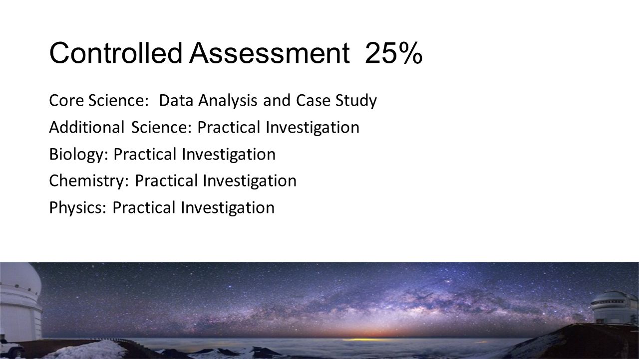 Controlled Assessment 25% Core Science: Data Analysis and Case Study Additional Science: Practical Investigation Biology: Practical Investigation Chemistry: Practical Investigation Physics: Practical Investigation