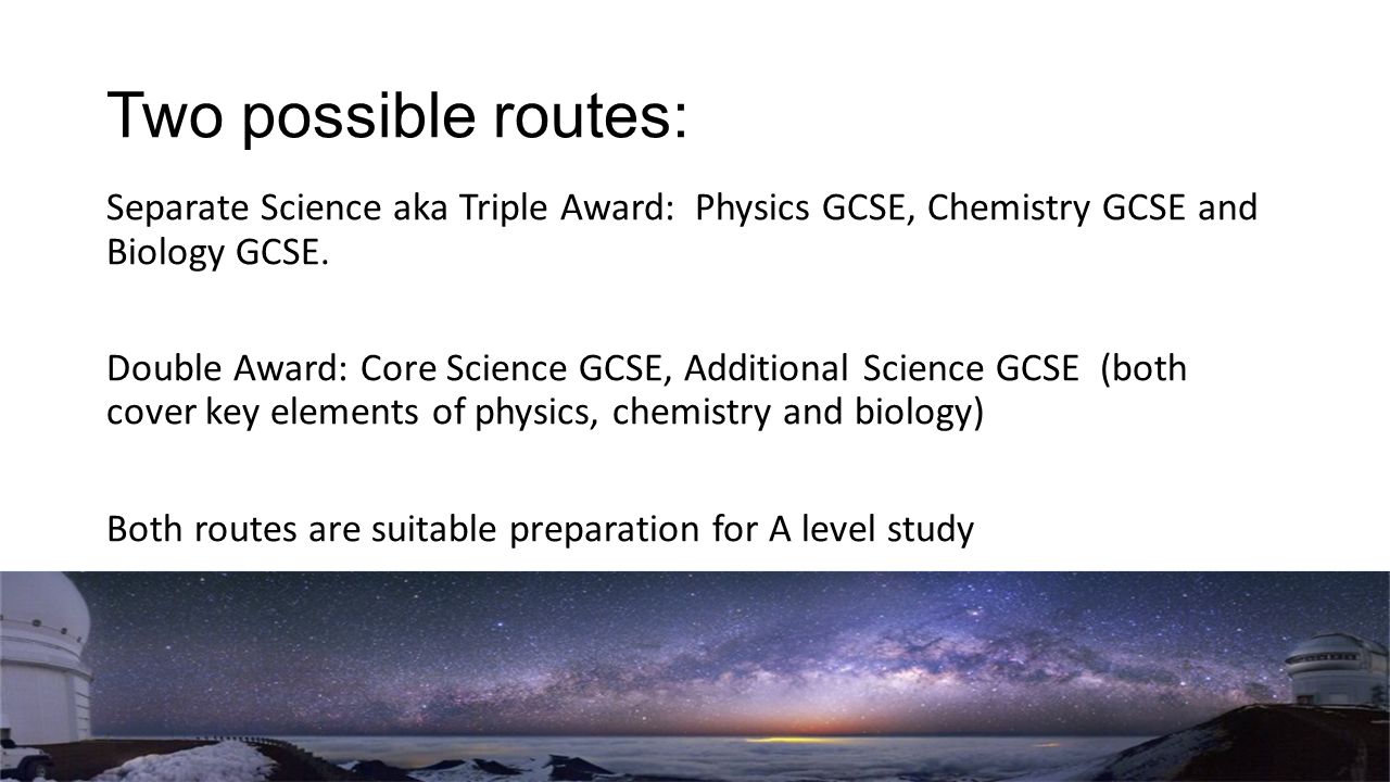 Two possible routes: Separate Science aka Triple Award: Physics GCSE, Chemistry GCSE and Biology GCSE.
