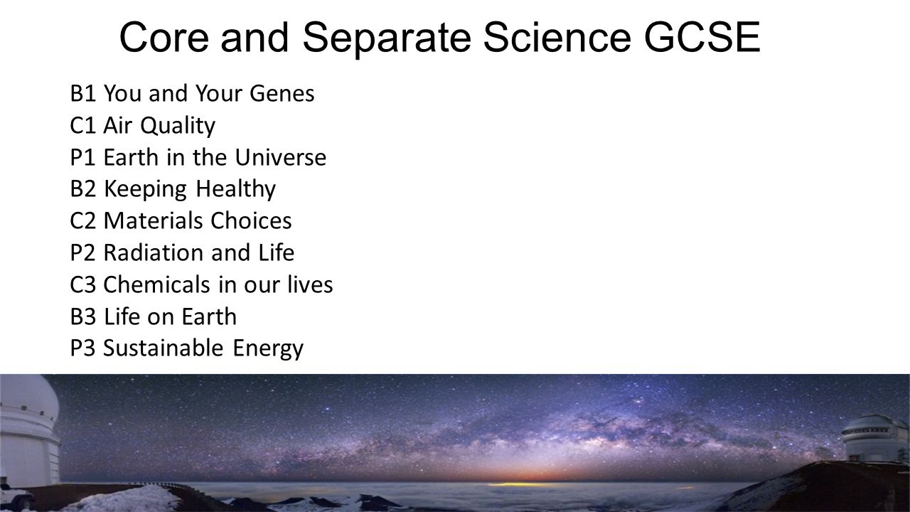 Core and Separate Science GCSE B1 You and Your Genes C1 Air Quality P1 Earth in the Universe B2 Keeping Healthy C2 Materials Choices P2 Radiation and Life C3 Chemicals in our lives B3 Life on Earth P3 Sustainable Energy