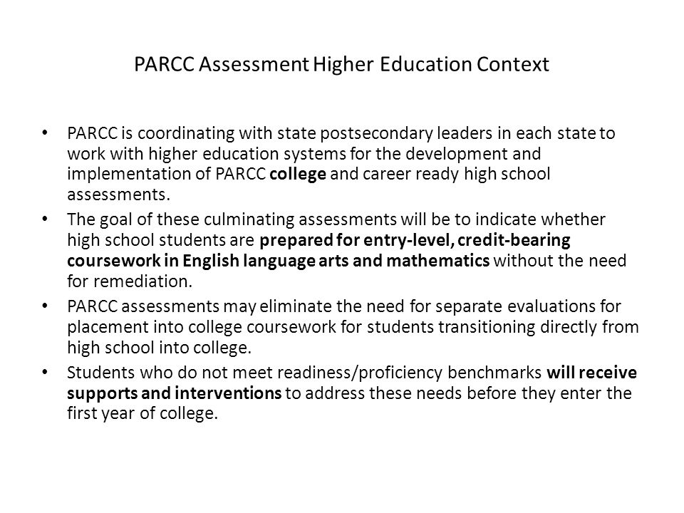 PARCC Assessment Higher Education Context PARCC is coordinating with state postsecondary leaders in each state to work with higher education systems for the development and implementation of PARCC college and career ready high school assessments.