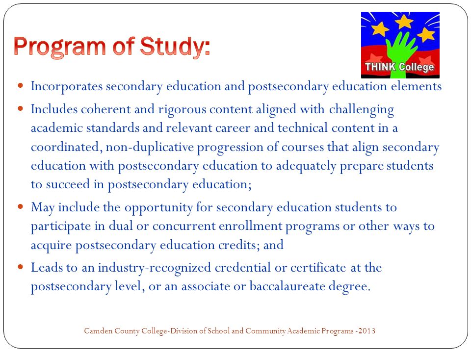 Incorporates secondary education and postsecondary education elements Includes coherent and rigorous content aligned with challenging academic standards and relevant career and technical content in a coordinated, non-duplicative progression of courses that align secondary education with postsecondary education to adequately prepare students to succeed in postsecondary education; May include the opportunity for secondary education students to participate in dual or concurrent enrollment programs or other ways to acquire postsecondary education credits; and Leads to an industry-recognized credential or certificate at the postsecondary level, or an associate or baccalaureate degree.
