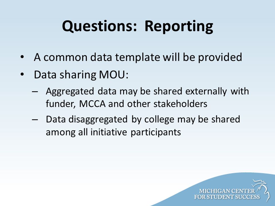 Questions: Reporting A common data template will be provided Data sharing MOU: – Aggregated data may be shared externally with funder, MCCA and other stakeholders – Data disaggregated by college may be shared among all initiative participants