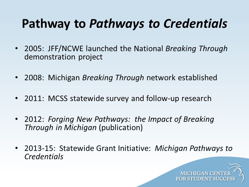 Pathway to Pathways to Credentials 2005: JFF/NCWE launched the National Breaking Through demonstration project 2008: Michigan Breaking Through network established 2011: MCSS statewide survey and follow-up research 2012: Forging New Pathways: the Impact of Breaking Through in Michigan (publication) : Statewide Grant Initiative: Michigan Pathways to Credentials