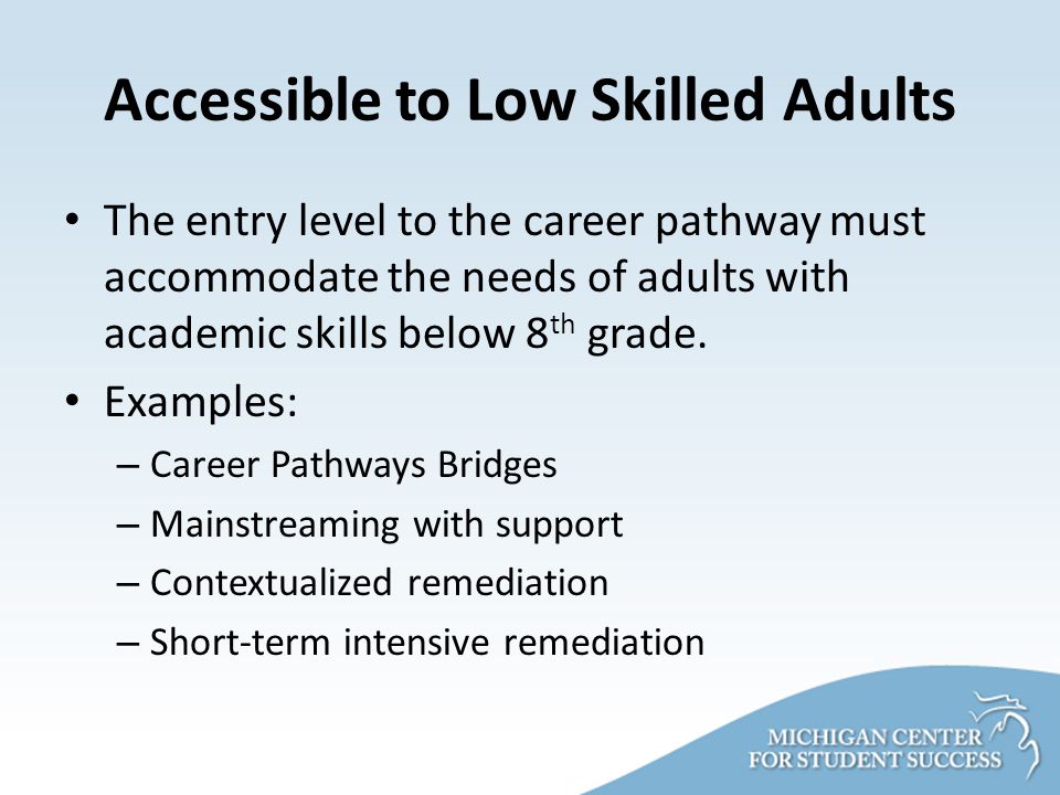 Accessible to Low Skilled Adults The entry level to the career pathway must accommodate the needs of adults with academic skills below 8 th grade.