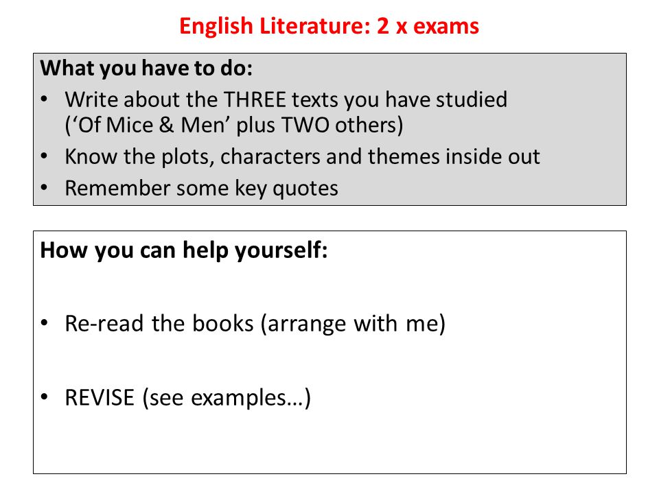 English Literature: 2 x exams What you have to do: Write about the THREE texts you have studied (‘Of Mice & Men’ plus TWO others) Know the plots, characters and themes inside out Remember some key quotes How you can help yourself: Re-read the books (arrange with me) REVISE (see examples…)