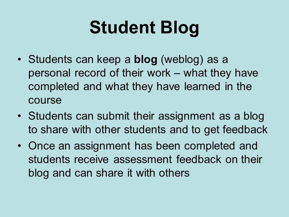 Student Blog Students can keep a blog (weblog) as a personal record of their work – what they have completed and what they have learned in the course Students can submit their assignment as a blog to share with other students and to get feedback Once an assignment has been completed and students receive assessment feedback on their blog and can share it with others