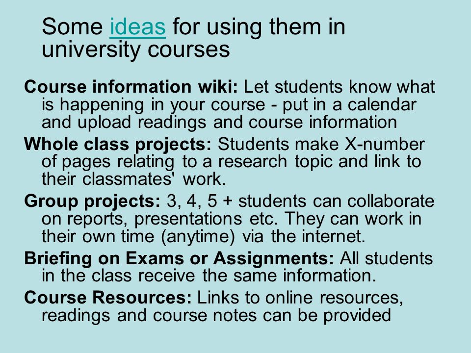 Some ideas for using them in university coursesideas Course information wiki: Let students know what is happening in your course - put in a calendar and upload readings and course information Whole class projects: Students make X-number of pages relating to a research topic and link to their classmates work.