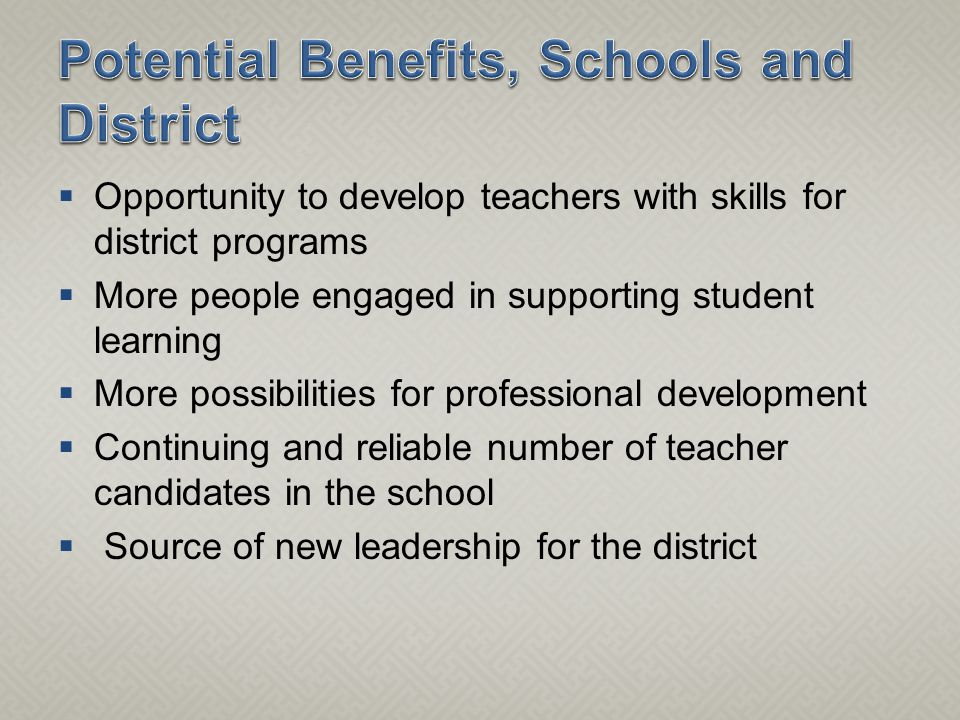  Opportunity to develop teachers with skills for district programs  More people engaged in supporting student learning  More possibilities for professional development  Continuing and reliable number of teacher candidates in the school  Source of new leadership for the district