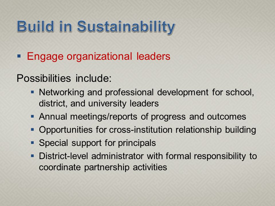  Engage organizational leaders Possibilities include:  Networking and professional development for school, district, and university leaders  Annual meetings/reports of progress and outcomes  Opportunities for cross-institution relationship building  Special support for principals  District-level administrator with formal responsibility to coordinate partnership activities