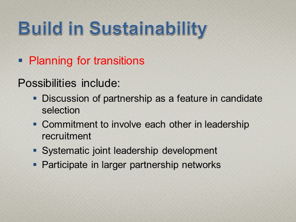  Planning for transitions Possibilities include:  Discussion of partnership as a feature in candidate selection  Commitment to involve each other in leadership recruitment  Systematic joint leadership development  Participate in larger partnership networks