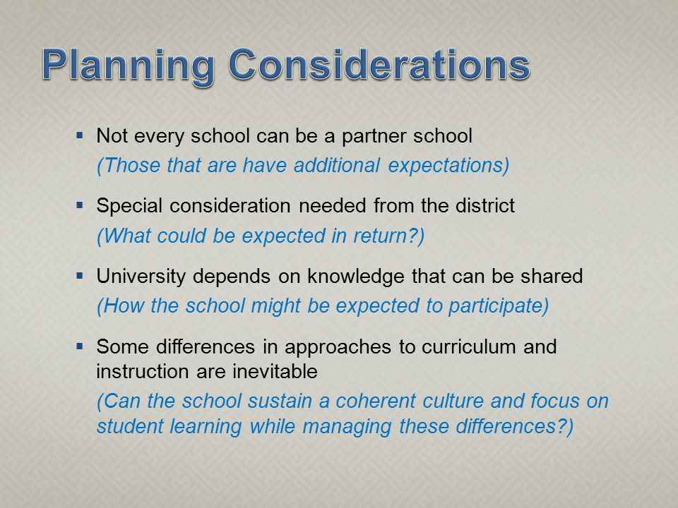  Not every school can be a partner school (Those that are have additional expectations)  Special consideration needed from the district (What could be expected in return )  University depends on knowledge that can be shared (How the school might be expected to participate)  Some differences in approaches to curriculum and instruction are inevitable (Can the school sustain a coherent culture and focus on student learning while managing these differences )
