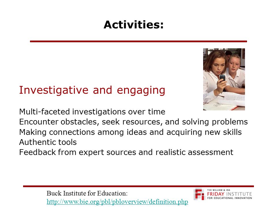 Activities: Investigative and engaging Multi-faceted investigations over time Encounter obstacles, seek resources, and solving problems Making connections among ideas and acquiring new skills Authentic tools Feedback from expert sources and realistic assessment Buck Institute for Education:
