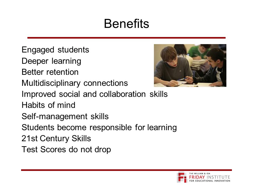 Benefits Engaged students Deeper learning Better retention Multidisciplinary connections Improved social and collaboration skills Habits of mind Self-management skills Students become responsible for learning 21st Century Skills Test Scores do not drop