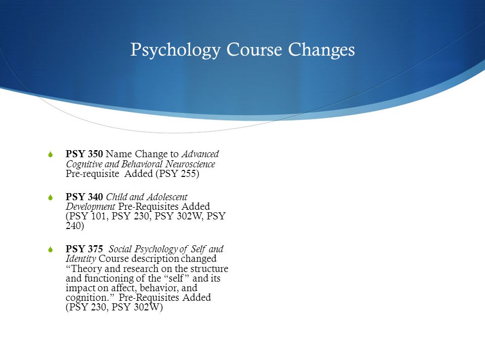 Psychology Course Changes  PSY 350 Name Change to Advanced Cognitive and Behavioral Neuroscience Pre-requisite Added (PSY 255)  PSY 340 Child and Adolescent Development Pre-Requisites Added (PSY 101, PSY 230, PSY 302W, PSY 240)  PSY 375 Social Psychology of Self and Identity Course description changed Theory and research on the structure and functioning of the self and its impact on affect, behavior, and cognition. Pre-Requisites Added (PSY 230, PSY 302W)