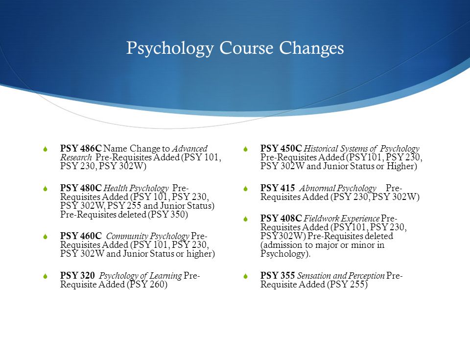 Psychology Course Changes  PSY 486C Name Change to Advanced Research Pre-Requisites Added (PSY 101, PSY 230, PSY 302W)  PSY 480C Health Psychology Pre- Requisites Added (PSY 101, PSY 230, PSY 302W, PSY 255 and Junior Status) Pre-Requisites deleted (PSY 350)  PSY 460C Community Psychology Pre- Requisites Added (PSY 101, PSY 230, PSY 302W and Junior Status or higher)  PSY 320 Psychology of Learning Pre- Requisite Added (PSY 260)  PSY 450C Historical Systems of Psychology Pre-Requisites Added (PSY101, PSY 230, PSY 302W and Junior Status or Higher)  PSY 415 Abnormal Psychology Pre- Requisites Added (PSY 230, PSY 302W)  PSY 408C Fieldwork Experience Pre- Requisites Added (PSY101, PSY 230, PSY302W) Pre-Requisites deleted (admission to major or minor in Psychology).