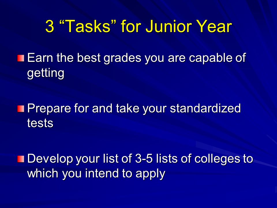 3 Tasks for Junior Year Earn the best grades you are capable of getting Prepare for and take your standardized tests Develop your list of 3-5 lists of colleges to which you intend to apply