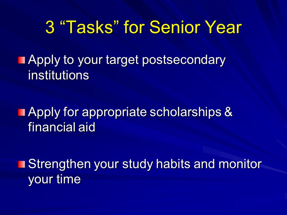 3 Tasks for Senior Year Apply to your target postsecondary institutions Apply for appropriate scholarships & financial aid Strengthen your study habits and monitor your time