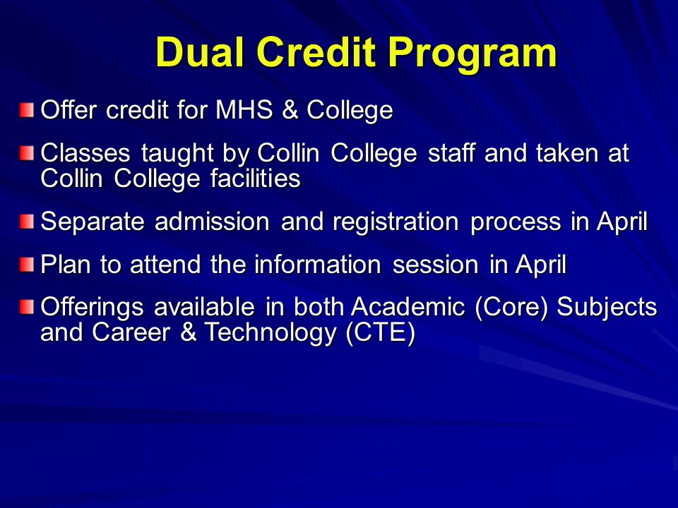 Dual Credit Program Offer credit for MHS & College Classes taught by Collin College staff and taken at Collin College facilities Separate admission and registration process in April Plan to attend the information session in April Offerings available in both Academic (Core) Subjects and Career & Technology (CTE)