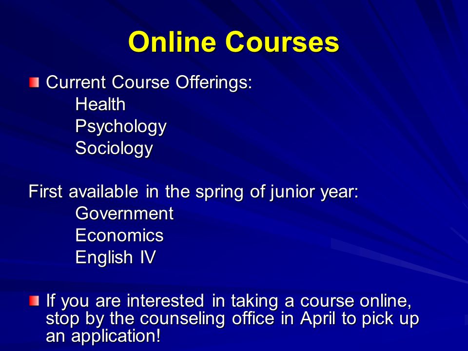 Online Courses Current Course Offerings: HealthPsychologySociology First available in the spring of junior year: GovernmentEconomics English IV If you are interested in taking a course online, stop by the counseling office in April to pick up an application!