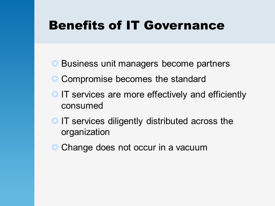 Benefits of IT Governance  Business unit managers become partners  Compromise becomes the standard  IT services are more effectively and efficiently consumed  IT services diligently distributed across the organization  Change does not occur in a vacuum