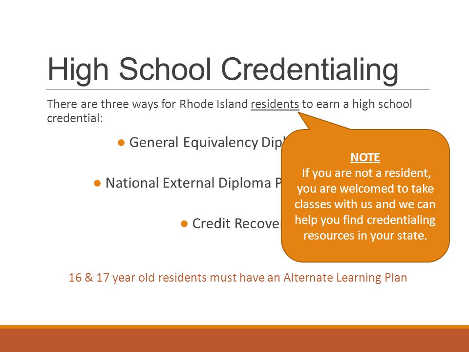 High School Credentialing There are three ways for Rhode Island residents to earn a high school credential: ● General Equivalency Diploma (GED) ● National External Diploma Program (NEDP) ● Credit Recovery 16 & 17 year old residents must have an Alternate Learning Plan NOTE If you are not a resident, you are welcomed to take classes with us and we can help you find credentialing resources in your state.