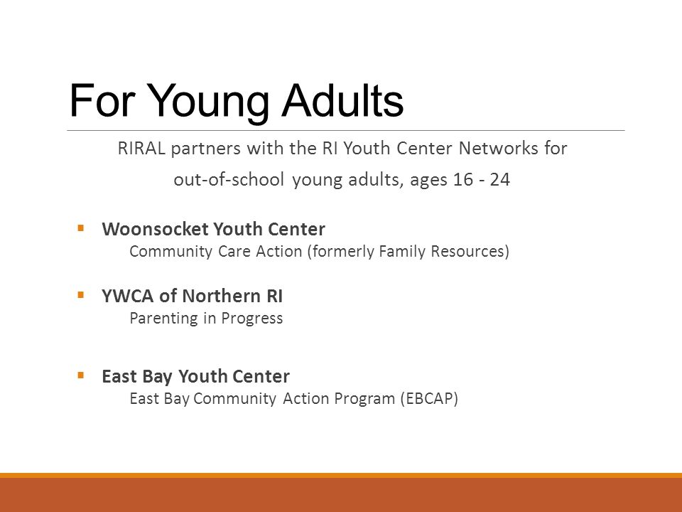 For Young Adults RIRAL partners with the RI Youth Center Networks for out-of-school young adults, ages  Woonsocket Youth Center Community Care Action (formerly Family Resources)  YWCA of Northern RI Parenting in Progress  East Bay Youth Center East Bay Community Action Program (EBCAP)