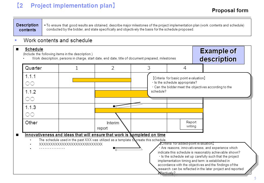 5 【 2 Project implementation plan 】  To ensure that good results are obtained, describe major milestones of the project implementation plan (work contents and schedule) conducted by the bidder, and state specifically and objectively the basis for the schedule proposed.