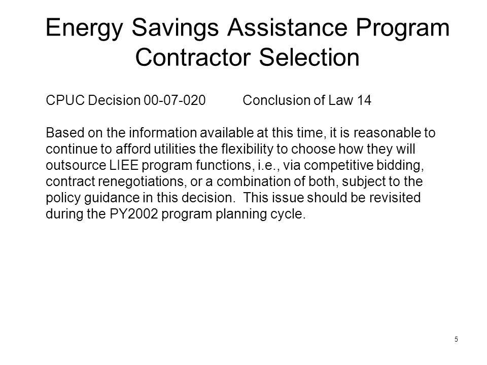 5 Energy Savings Assistance Program Contractor Selection CPUC Decision Conclusion of Law 14 Based on the information available at this time, it is reasonable to continue to afford utilities the flexibility to choose how they will outsource LIEE program functions, i.e., via competitive bidding, contract renegotiations, or a combination of both, subject to the policy guidance in this decision.
