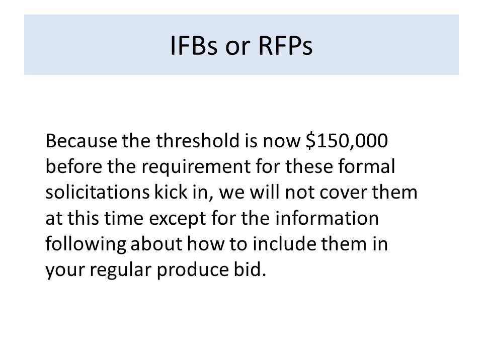 IFBs or RFPs Because the threshold is now $150,000 before the requirement for these formal solicitations kick in, we will not cover them at this time except for the information following about how to include them in your regular produce bid.