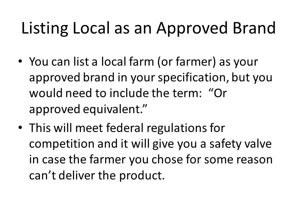 Listing Local as an Approved Brand You can list a local farm (or farmer) as your approved brand in your specification, but you would need to include the term: Or approved equivalent. This will meet federal regulations for competition and it will give you a safety valve in case the farmer you chose for some reason can’t deliver the product.