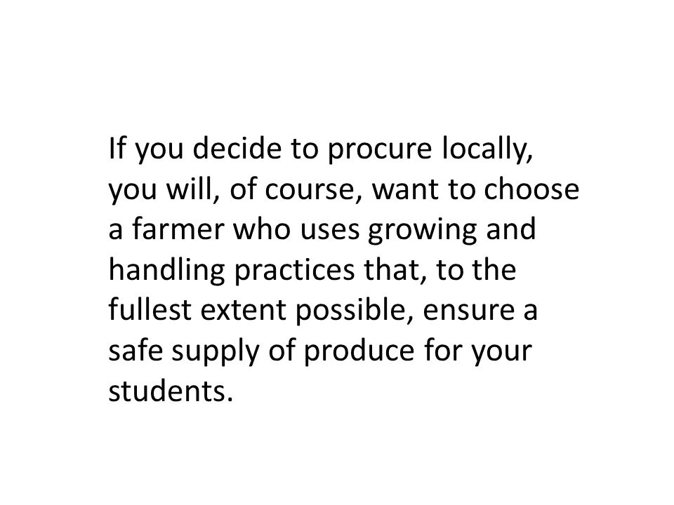 If you decide to procure locally, you will, of course, want to choose a farmer who uses growing and handling practices that, to the fullest extent possible, ensure a safe supply of produce for your students.
