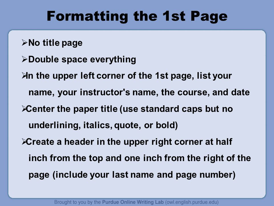 Formatting the 1st Page  No title page  Double space everything  In the upper left corner of the 1st page, list your name, your instructor s name, the course, and date  Center the paper title (use standard caps but no underlining, italics, quote, or bold)  Create a header in the upper right corner at half inch from the top and one inch from the right of the page (include your last name and page number)