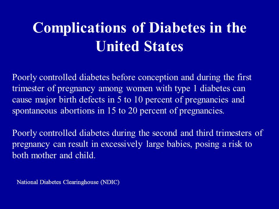 Complications of Diabetes in the United States Poorly controlled diabetes before conception and during the first trimester of pregnancy among women with type 1 diabetes can cause major birth defects in 5 to 10 percent of pregnancies and spontaneous abortions in 15 to 20 percent of pregnancies.