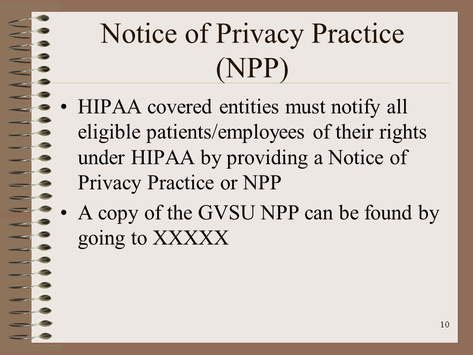 10 Notice of Privacy Practice (NPP) HIPAA covered entities must notify all eligible patients/employees of their rights under HIPAA by providing a Notice of Privacy Practice or NPP A copy of the GVSU NPP can be found by going to XXXXX