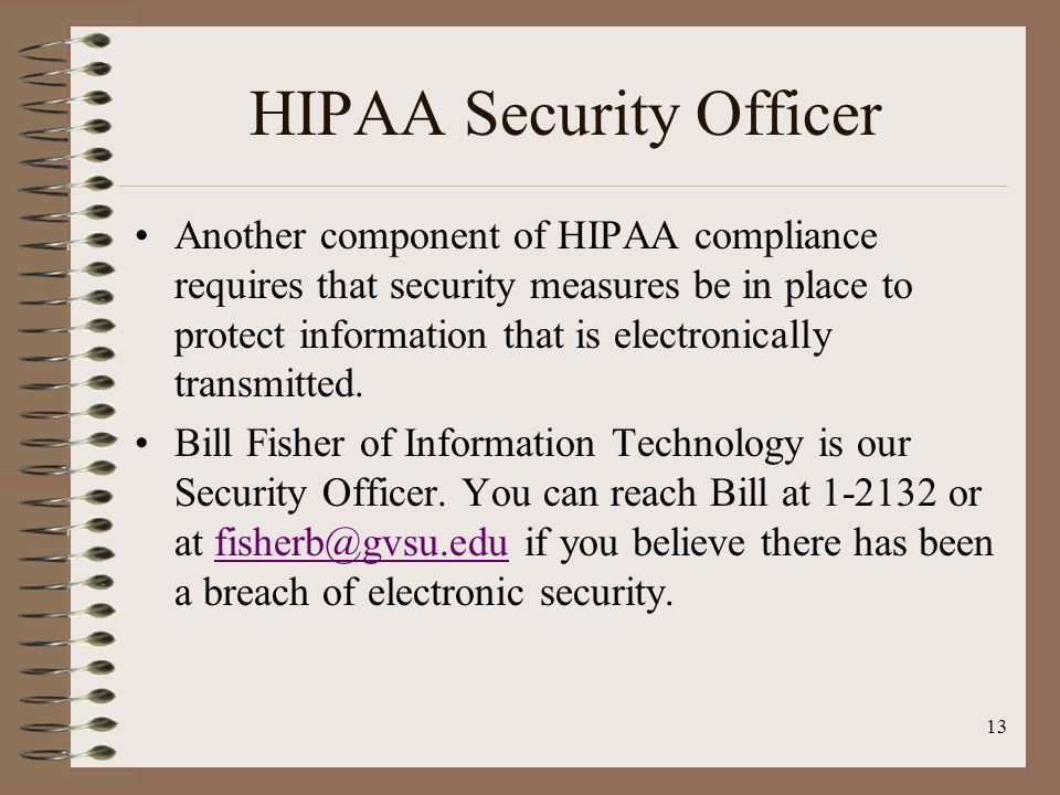 13 HIPAA Security Officer Another component of HIPAA compliance requires that security measures be in place to protect information that is electronically transmitted.